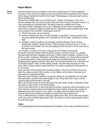 Impro Match
Game
Format
This format does not have a specific name and is mainly popular in French speaking
countries. There seem to be leagues in just about every French speaking country; there’s
even a league playing this format in the Congo! These leagues meet every year to play a
world championship.
The game is modeled after an ice hockey match: 2 teams of 6 players, 3 men and 3
women, perhaps with one coach per team play each other during 3 30-minute rounds, in a
’ring’ resembling an ice hockey field. The game is lead by a referee and 2 aides.
The referee draws challenges out of a bin; challenges can be mixed or separated. A
mixed scene is played by players of both teams; a separated scene is played twice, each
time by players from one team. Challenges consist of:
Title for the scene: can be anything
Number of players per team: can be unlimited, or specified. In some countries they
may even specify the genders, like ’2 females for the red team, unlimited for the blue
team’
Category: could be anything, but examples would be Science Fiction, Drama,
Dostojewski, Western, Musical, Opera, Without words or Without sound, or To Be
Continued. For the latter one, the scene played by the first team is to be continued by
the second team
Duration: a number of minutes, ranging from 20 minutes to 30 seconds
During the scene the referee walks though the scenes, and blows ’faults’ on a whistle.
Possible faults would be: Dragging (slow play), Invalid number of players, Violation of the
theme (or title), Confusion, Obstruction or Foul Play, Blocking, etc. Every fault is indicated
by a particular gesture. When entering the theatre, the audience receives a ’fault card’
explaining which gesture indicates which fault. Fault can be awarded to an entire team, or
to individual players. When a team collects 3 faults, the other team receives an extra
point. When a player collects 3 personal faults, he or she is expelled from the game for 5
or 10 minutes.
Every member of the audience also receives a slipper. This can be thrown into the ring
when the audience doesn’t like a scene, or even better, at the referee, whenever he or
she makes an unpopular decision.
After each round the team captains may ask the referee for an explanation on the faults
that were blown, and then the audience gets to vote. Every team has a color, and the
audience gets colored cards to vote with.
After 3 30-minute rounds we know which team won the match. Finally, a celebrity or local
hero gets to award ’stars’ to the 3 best players.
This is a very rigid format, in which just about anything, except the scenes themselves, are
fixed. There is a whole protocol to be followed to play a match, and even the number of
separated and mixed scenes is set in stone. The idea is that the rigidity of the format
contrast well with the anything-is-possible concept of the improvised scenes.
This is a difficult format, as teams really play against each other. Quite often even players
in the same team will play against each other, as everyone wants to get awarded a star at
the end of the night.
Origin
This (copyrighted) format was developed by 2 Canadians: Yvon Leduc and Robert Gravel.
The Improv Encyclopedia V1.2.4 @ www.humanpingpongball.com 13Jul2002
58
 