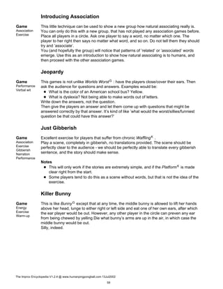 Introducing Association
Game
Association
Exercise
This little technique can be used to show a new group how natural associating really is.
You can only do this with a new group, that has not played any association games before.
Place all players in a circle. Ask one player to say a word, no matter which one. The
player to her right then says no matter what word, and so on. Do not tell them they should
try and ’associate’.
You (and hopefully the group) will notice that patterns of ’related’ or ’associated’ words
emerge. Use this as an introduction to show how natural associating is to humans, and
then proceed with the other association games.
Jeopardy
Game
Performance
Verbal wit
This games is not unlike Worlds WorstG : have the players close/cover their ears. Then
ask the audience for questions and answers. Examples would be:
What is the color of an American school bus? Yellow.
What is dyslexia? Not being able to make words out of letters.
Write down the answers, not the question.
Then give the players an answer and let them come up with questions that might be
answered correctly by that answer. It’s kind of like ’what would the worst/sillies/funniest
question be that could have this answer?’
Just Gibberish
Game
Association
Exercise
Gibberish
Narration
Performance
Excellent exercise for players that suffer from chronic WafflingK .
Play a scene, completely in gibberish, no translations provided. The scene should be
perfectly clear to the audience - we should be perfectly able to translate every gibberish
sentence, and the story should make sense.
Notes
This will only work if the stories are extremely simple, and if the PlatformK is made
clear right from the start.
Some players tend to do this as a scene without words, but that is not the idea of the
exercise.
Killer Bunny
Game
Energy
Exercise
Warm-up
This is like BunnyG except that at any time, the middle bunny is allowed to lift her hands
above her head, lunge to either right or left side and eat one of her own ears, after which
the ear player would be out. However, any other player in the circle can preven any ear
from being chewed by yelling Die what bunny’s arms are up in the air, in which case the
middle bunny would be out.
Silly, indeed.
The Improv Encyclopedia V1.2.4 @ www.humanpingpongball.com 13Jul2002
59
 