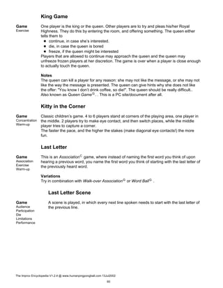 King Game
Game
Exercise
One player is the king or the queen. Other players are to try and pleas his/her Royal
Highness. They do this by entering the room, and offering something. The queen either
tells them to
continue, in case she’s interested.
die, in case the queen is bored
freeze, if the queen might be interested
Players that are allowed to continue may approach the queen and the queen may
unfreeze frozen players at her discretion. The game is over when a player is close enough
to actually touch the queen.
Notes
The queen can kill a player for any reason: she may not like the message, or she may not
like the way the message is presented. The queen can give hints why she does not like
the offer: "You know I don’t drink coffee, so die!". The queen should be really difficult..
Also known as Queen GameG. . This is a PC site/document after all.
Kitty in the Corner
Game
Concentration
Warm-up
Classic children’s game. 4 to 6 players stand at corners of the playing area, one player in
the middle. 2 players try to make eye contact, and then switch places, while the middle
player tries to capture a corner.
The faster the pace, and the higher the stakes (make diagonal eye contacts!) the more
fun.
Last Letter
Game
Association
Exercise
Warm-up
This is an AssociationC game, where instead of naming the first word you think of upon
hearing a previous word, you name the first word you think of starting with the last letter of
the previously heard word.
Variations
Try in combination with Walk-over AssociationG or Word BallG .
Last Letter Scene
Game
Audience
Participation
Die
Limitations
Performance
A scene is played, in which every next line spoken needs to start with the last letter of
the previous line.
The Improv Encyclopedia V1.2.4 @ www.humanpingpongball.com 13Jul2002
60
 