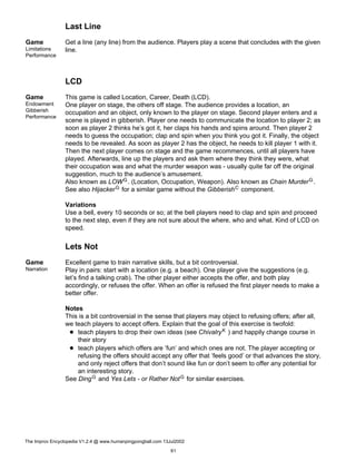 Last Line
Game
Limitations
Performance
Get a line (any line) from the audience. Players play a scene that concludes with the given
line.
LCD
Game
Endowment
Gibberish
Performance
This game is called Location, Career, Death (LCD).
One player on stage, the others off stage. The audience provides a location, an
occupation and an object, only known to the player on stage. Second player enters and a
scene is played in gibberish. Player one needs to communicate the location to player 2; as
soon as player 2 thinks he’s got it, her claps his hands and spins around. Then player 2
needs to guess the occupation; clap and spin when you think you got it. Finally, the object
needs to be revealed. As soon as player 2 has the object, he needs to kill player 1 with it.
Then the next player comes on stage and the game recommences, until all players have
played. Afterwards, line up the players and ask them where they think they were, what
their occupation was and what the murder weapon was - usually quite far off the original
suggestion, much to the audience’s amusement.
Also known as LOWG. (Location, Occupation, Weapon). Also known as Chain MurderG.
See also HijackerG for a similar game without the GibberishC component.
Variations
Use a bell, every 10 seconds or so; at the bell players need to clap and spin and proceed
to the next step, even if they are not sure about the where, who and what. Kind of LCD on
speed.
Lets Not
Game
Narration
Excellent game to train narrative skills, but a bit controversial.
Play in pairs: start with a location (e.g. a beach). One player give the suggestions (e.g.
let’s find a talking crab). The other player either accepts the offer, and both play
accordingly, or refuses the offer. When an offer is refused the first player needs to make a
better offer.
Notes
This is a bit controversial in the sense that players may object to refusing offers; after all,
we teach players to accept offers. Explain that the goal of this exercise is twofold:
teach players to drop their own ideas (see ChivalryK ) and happily change course in
their story
teach players which offers are ’fun’ and which ones are not. The player accepting or
refusing the offers should accept any offer that ’feels good’ or that advances the story,
and only reject offers that don’t sound like fun or don’t seem to offer any potential for
an interesting story.
See DingG and Yes Lets - or Rather NotG for similar exercises.
The Improv Encyclopedia V1.2.4 @ www.humanpingpongball.com 13Jul2002
61
 