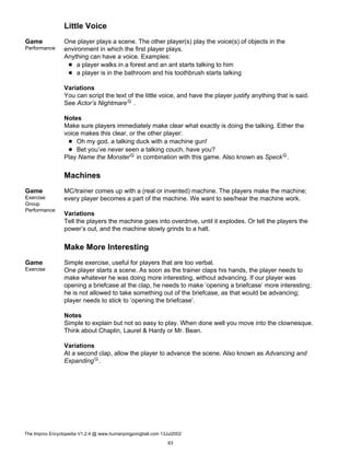 Little Voice
Game
Performance
One player plays a scene. The other player(s) play the voice(s) of objects in the
environment in which the first player plays.
Anything can have a voice. Examples:
a player walks in a forest and an ant starts talking to him
a player is in the bathroom and his toothbrush starts talking
Variations
You can script the text of the little voice, and have the player justify anything that is said.
See Actor’s NightmareG .
Notes
Make sure players immediately make clear what exactly is doing the talking. Either the
voice makes this clear, or the other player:
Oh my god, a talking duck with a machine gun!
Bet you’ve never seen a talking couch, have you?
Play Name the MonsterG in combination with this game. Also known as SpeckG.
Machines
Game
Exercise
Group
Performance
MC/trainer comes up with a (real or invented) machine. The players make the machine;
every player becomes a part of the machine. We want to see/hear the machine work.
Variations
Tell the players the machine goes into overdrive, until it explodes. Or tell the players the
power’s out, and the machine slowly grinds to a halt.
Make More Interesting
Game
Exercise
Simple exercise, useful for players that are too verbal.
One player starts a scene. As soon as the trainer claps his hands, the player needs to
make whatever he was doing more interesting, without advancing. If our player was
opening a briefcase at the clap, he needs to make ’opening a briefcase’ more interesting;
he is not allowed to take something out of the briefcase, as that would be advancing;
player needs to stick to ’opening the briefcase’.
Notes
Simple to explain but not so easy to play. When done well you move into the clownesque.
Think about Chaplin, Laurel & Hardy or Mr. Bean.
Variations
At a second clap, allow the player to advance the scene. Also known as Advancing and
ExpandingG.
The Improv Encyclopedia V1.2.4 @ www.humanpingpongball.com 13Jul2002
63
 