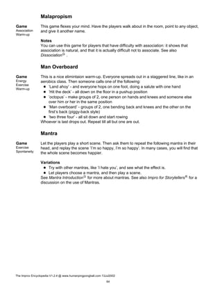 Malapropism
Game
Association
Warm-up
This game flexes your mind. Have the players walk about in the room, point to any object,
and give it another name.
Notes
You can use this game for players that have difficulty with association: it shows that
association is natural, and that it is actually difficult not to associate. See also
DissociationG .
Man Overboard
Game
Energy
Exercise
Warm-up
This is a nice elimintaion warm-up. Everyone spreads out in a staggered line, like in an
aerobics class. Then someone calls one of the following:
’Land ahoy’ - and everyone hops on one foot, doing a salute with one hand
’Hit the deck’ - all down on the floor in a pushup position
’octopus’ - make groups of 2, one person on hands and knees and someone else
over him or her in the same position
’Man overboard’ - groups of 2, one bending back and knees and the other on the
first’s back (piggy-back style)
’two three four’ - all sit down and start rowing
Whoever is last drops out. Repeat till all but one are out.
Mantra
Game
Exercise
Spontaneity
Let the players play a short scene. Then ask them to repeat the following mantra in their
head, and replay the scene ’I’m so happy, I’m so happy’. In many cases, you will find that
the whole scene becomes happier.
Variations
Try with other mantras, like ’I hate you’, and see what the effect is.
Let players choose a mantra, and then play a scene.
See Mantra IntroductionG for more about mantras. See also Impro for StorytellersR for a
discussion on the use of Mantras.
The Improv Encyclopedia V1.2.4 @ www.humanpingpongball.com 13Jul2002
64
 
