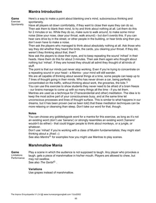 Mantra Introduction
Game
Exercise
Spontaneity
Here’s a way to make a point about blanking one’s mind, subconscious thinking and
spontaneity.
Have all players sit down comfortably, if they want to close their eyes they can do so.
Then ask them to blank their mind, to try and think about nothing at all. Let them do this
for 2 minutes or so. While they do so, make sure to walk around, to make some minor
noise (blow your nose, clear your throat, walk around) - but don’t overdo this. If you can
hear cars drive by in the street, or other people in the building, or hear birds sing then you
don’t even have to make a noise.
Then ask the players who managed to think about absolutely nothing at all. Ask those who
say they did whether they heard the birds, the cards, you clearing your throat. If they did,
weren’t they thinking about that, then?
Now ask the players to close their eyes, and to keep repeating the sound ’mihad’ in their
heads. Have them do this for about 3 minutes. Then ask them again who thought about
nothing but ’mihad’. If they are honest they should all admit they thought of all kinds of
stuff.
The point is that our minds just never stop working. Even if you’re trying to concentrate on
a repeating sound in your head - a Mantra - your mind will still wander.
We are all capable of thinking about several things at a time, some people can keep up to
7 lines of thought going in their minds. Who has never driven a car, being perfectly
concentrated on the traffic, without thinking about work, the groceries, the kids ?
You can use this exercise to show students they never need to be afraid of a brain freeze
- our brains manage to come up with so many things all the time - if you let them.
Mantras are used as a technique for (Transcendental and other) meditation. The idea is to
keep the most active part of your consciousness busy, and at the same time let
unconscious processes and lines of thought surface. This is similar to what happens in our
dreams, but it has been proven (we’ve been told) that these meditation techniques can be
more relaxing or cleansing than sleep. Don’t take our word for that, though.
Notes
You can choose any gobbledygook word for a mantra for this exercise, as long as it’s not
an existing word (don’t use ’banana’) or strongly resembles an existing word (’banano’
wouldn’t do either) - that could trigger people to think about monkeys, or a jungle, or
whatever.
Don’t use ’mihad’ if you’re working with a class of Muslim fundamentalists; they might start
thinking about a Jihad ;-)
See also MantraG for examples how you might use Mantras to play scenes.
Marshmallow Mania
Game
Limitations
Performance
Play a scene in which the audience is not supposed to laugh. Any player who provokes a
laugh, gets a piece of marshmallow in his/her mouth. Players are allowed to chew, but
may not swallow.
See also The GerbilG .
Variations
Use grapes instead of marshmallow.
The Improv Encyclopedia V1.2.4 @ www.humanpingpongball.com 13Jul2002
65
 