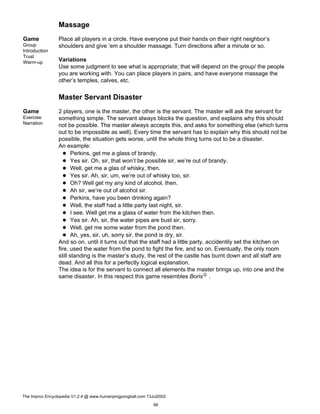 Massage
Game
Group
Introduction
Trust
Warm-up
Place all players in a circle. Have everyone put their hands on their right neighbor’s
shoulders and give ’em a shoulder massage. Turn directions after a minute or so.
Variations
Use some judgment to see what is appropriate; that will depend on the group/ the people
you are working with. You can place players in pairs, and have everyone massage the
other’s temples, calves, etc.
Master Servant Disaster
Game
Exercise
Narration
2 players, one is the master, the other is the servant. The master will ask the servant for
something simple. The servant always blocks the question, and explains why this should
not be possible. The master always accepts this, and asks for something else (which turns
out to be impossible as well). Every time the servant has to explain why this should not be
possible, the situation gets worse, until the whole thing turns out to be a disaster.
An example:
Perkins, get me a glass of brandy.
Yes sir. Oh, sir, that won’t be possible sir, we’re out of brandy.
Well, get me a glas of whisky, then.
Yes sir. Ah, sir, um, we’re out of whisky too, sir.
Oh? Well get my any kind of alcohol, then.
Ah sir, we’re out of alcohol sir.
Perkins, have you been drinking again?
Well, the staff had a little party last night, sir.
I see. Well get me a glass of water from the kitchen then.
Yes sir. Ah, sir, the water pipes are bust sir, sorry.
Well, get me some water from the pond then.
Ah, yes, sir, uh, sorry sir, the pond is dry, sir.
And so on, until it turns out that the staff had a little party, accidentily set the kitchen on
fire, used the water from the pond to fight the fire, and so on. Eventually, the only room
still standing is the master’s study, the rest of the castle has burnt down and all staff are
dead. And all this for a perfectly logical explanation.
The idea is for the servant to connect all elements the master brings up, into one and the
same disaster. In this respect this game resembles BorisG .
The Improv Encyclopedia V1.2.4 @ www.humanpingpongball.com 13Jul2002
66
 
