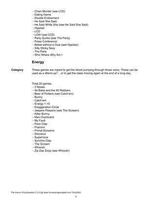 - Chain Murder (see LCD)
- Dating Game
- Double Endowment
- He Said She Said
- He Said While She (see He Said She Said)
- Hijacker
- LCD
- LOW (see LCD)
- Party Quirks (see The Party)
- Press Conference
- Rebel without a Clue (see Hijacker)
- Silly Stinky Sexy
- The Party
- Who Where Why Am I
Energy
Category These games are meant to get the blood pumping through those veins. These can be
used as a Warm-upC , or to get the class moving again at the end of a long day.
Total 20 games.
- 3 Noses
- Ali Baba and the 40 Robbers
- Bear of Poitiers (see Catch’em)
- Bunny
- Catch’em
- Energy 1-10
- Exaggeration Circle
- Jeepers Peepers (see The Scream)
- Killer Bunny
- Man Overboard
- My Fault
- Pass Clap
- Popcorn
- Primal Screams
- Shootout
- Supernova
- Synchro Clap
- The Scream
- Whoosh
- Zip Zap Zoop (see Whoosh)
The Improv Encyclopedia V1.2.4 @ www.humanpingpongball.com 13Jul2002
6
 