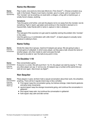 Name the Monster
Game
Narration
Spontaneity
Play in pairs, one word at a time (see Word at a Time SceneG ). Choose a location (e.g.
walk in the forest). Players must meet a monster, give it a name, and run away from it.
The ’monster’ can be anything: an evail witch, a dragon, a frog with a machine gun, a
smelly french cheese, anything.
Variations
Take this game a bit further, and ask the players not to run away from the monster, but do
something. Fight it, beat it, get eaten (and continue in the mosnter’s stomach or in
heaven/hell), make friends with it,i tame it, capture it, ride it, whatever.
Notes
The real goal of the excerise is to get used to explicitly naming the problem (the ’monster’
in this case).
Use this game e.g. in combination with Little VoiceG , to teach players to actually name
whatever is talking to them.
Name Volley
Game
Exercise
Introduction
Divide the class into 2 groups, maximum 6 players per group. We are going to play a
mimed game of volleyball, in which every player, as they pass a ball, shouts the name of
another player, who then needs to catch and pass the ball.
We want to be able to ’see’ the ball at any point in time.
No Doubles 1-10
Game
Concentration
Exercise
Warm-up
Nice concentration game.
Everyone in a circle. We will count from 1 to 10. Any player can start by saying ’1’. Then
any other player can say ’2’ and so one. If 2 players say a number at the same time we
start all over again. Also known as DigitsG.
Non Sequitor
Game
Concentration
Exercise
Gibberish
Warm-up
Place players in pairs, let them hold a casual conversation about their work, the wheather,
anything. There will be 4 signals (hand clap or blw a whistle):
First signal: keep the conversation going, but behave strange, make bizarre gestures
and jerky body movements
second signal: keep the strange movements going, and continue the conversation in
gibberish
third signal: keep calm, but continue the conversation in gibberish
forth signal: stay calm and talk normal
The Improv Encyclopedia V1.2.4 @ www.humanpingpongball.com 13Jul2002
69
 