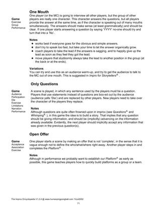 One Mouth
Game
Exercise
Group
Performance
One player (or the MC) is going to interview all other players, but the group of other
players are really one character. This character answers the questions, but all players
provide the answer at the same time, as if the character is speaking out of many mouths
simultaneously. The answers should make sense (at least grammatically) and should be
clear. If one player starts answering a question by saying ’YYYY’ no-one should try and
turn that into a ’No’.
Notes
works best if everyone goes for the obvious and simple answers.
don’t try to speak too fast, but take your time to let the answer organically grow.
coach players to take the lead if the answers is sagging, and to happily give up the
lead as soon as they feel they got the lead.
move players that stubbornly always take the lead to another position in the group (at
the back or at the ends).
Variations
You can try and use this as an audience warm-up, and try to get the audience to talk to
the MC out of one mouth. This is suggested in Impro for StorytellersR .
Only Questions
Game
Audience
Participation
Die
Exercise
Limitations
Narration
Performance
A scene is played, in which any sentence used by the players must be a question.
Players that use statements instead of questions are boo-ed out by the audience
(audience yells ’Die’) and are replaced by other players. New players need to take over
the character of the players they replace.
Notes
Although questions are quite often frowned upon in improv (see QuestionsK and
WhimpingK ), in this game the idea is to build a story. That implies that any question
should be giving information, and should be (implicitly) advancing on the information
already available. Evidently, the next player should implicitly accept any information that
was given in the previous question(s).
Open Offer
Game
Acceptance
Association
Exercise
One player starts a scene by making an offer that is not ’complete’, in the sense that it is
vague enough not to define the who/what/where right away. Another player steps in and
completes the PlatformK .
Notes
Although in performance we probably want to establish our PlatformK as early as
possible, this game teaches players how to quickly build platforms as a group or a team.
The Improv Encyclopedia V1.2.4 @ www.humanpingpongball.com 13Jul2002
71
 