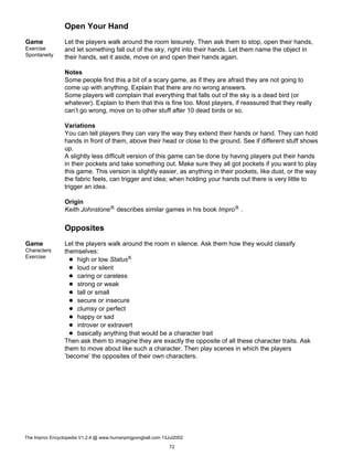 Open Your Hand
Game
Exercise
Spontaneity
Let the players walk around the room leisurely. Then ask them to stop, open their hands,
and let something fall out of the sky, right into their hands. Let them name the object in
their hands, set it aside, move on and open their hands again.
Notes
Some people find this a bit of a scary game, as if they are afraid they are not going to
come up with anything. Explain that there are no wrong answers.
Some players will complain that everything that falls out of the sky is a dead bird (or
whatever). Explain to them that this is fine too. Most players, if reassured that they really
can’t go wrong, move on to other stuff after 10 dead birds or so.
Variations
You can tell players they can vary the way they extend their hands or hand. They can hold
hands in front of them, above their head or close to the ground. See if different stuff shows
up.
A slightly less difficult version of this game can be done by having players put their hands
in their pockets and take something out. Make sure they all got pockets if you want to play
this game. This version is slightly easier, as anything in their pockets, like dust, or the way
the fabric feels, can trigger and idea; when holding your hands out there is very little to
trigger an idea.
Origin
Keith JohnstoneR describes similar games in his book ImproR .
Opposites
Game
Characters
Exercise
Let the players walk around the room in silence. Ask them how they would classify
themselves:
high or low StatusK
loud or silent
caring or careless
strong or weak
tall or small
secure or insecure
clumsy or perfect
happy or sad
introver or extravert
basically anything that would be a character trait
Then ask them to imagine they are exactly the opposite of all these character traits. Ask
them to move about like such a character. Then play scenes in which the players
’become’ the opposites of their own characters.
The Improv Encyclopedia V1.2.4 @ www.humanpingpongball.com 13Jul2002
72
 