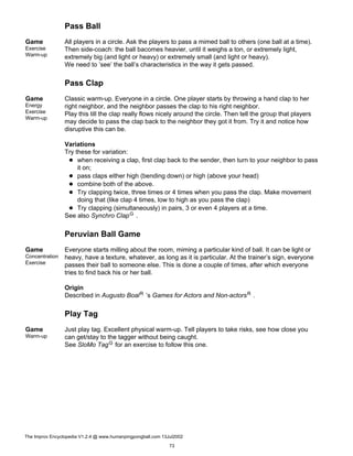 Pass Ball
Game
Exercise
Warm-up
All players in a circle. Ask the players to pass a mimed ball to others (one ball at a time).
Then side-coach: the ball bacomes heavier, until it weighs a ton, or extremely light,
extremely big (and light or heavy) or extremely small (and light or heavy).
We need to ’see’ the ball’s characteristics in the way it gets passed.
Pass Clap
Game
Energy
Exercise
Warm-up
Classic warm-up. Everyone in a circle. One player starts by throwing a hand clap to her
right neighbor, and the neighbor passes the clap to his right neighbor.
Play this till the clap really flows nicely around the circle. Then tell the group that players
may decide to pass the clap back to the neighbor they got it from. Try it and notice how
disruptive this can be.
Variations
Try these for variation:
when receiving a clap, first clap back to the sender, then turn to your neighbor to pass
it on;
pass claps either high (bending down) or high (above your head)
combine both of the above.
Try clapping twice, three times or 4 times when you pass the clap. Make movement
doing that (like clap 4 times, low to high as you pass the clap)
Try clapping (simultaneously) in pairs, 3 or even 4 players at a time.
See also Synchro ClapG .
Peruvian Ball Game
Game
Concentration
Exercise
Everyone starts milling about the room, miming a particular kind of ball. It can be light or
heavy, have a texture, whatever, as long as it is particular. At the trainer’s sign, everyone
passes their ball to someone else. This is done a couple of times, after which everyone
tries to find back his or her ball.
Origin
Described in Augusto BoalR ’s Games for Actors and Non-actorsR .
Play Tag
Game
Warm-up
Just play tag. Excellent physical warm-up. Tell players to take risks, see how close you
can get/stay to the tagger without being caught.
See SloMo TagG for an exercise to follow this one.
The Improv Encyclopedia V1.2.4 @ www.humanpingpongball.com 13Jul2002
73
 