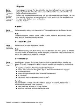 Rhymes
Game
Audience
Participation
Die
Limitations
Narration
Performance
Verbal wit
Scene played in verses. The idea is that the first player offers a line, and the second
player rhymes to that. Then the second player offers another line, with which the first
player needs to make a rhyme.
Players that hesitate or forget to rhyme ’die’ and are replaced by other players. The idea
is to keep the story going, so players that can’t find a good rhyme that would advance
the story better die than screw up the story.
See also VersesG .
Rituals
Game
Performance
Get an everyday activity from the audience. Then play this activity as if it were a ritual.
Notes
Think about religion, voodoo, sports, a NATO summit, whatever. You’ll realise a lot of
what we do is ritualized, just heighten that.
Scene in the Dark
Game
Limitations
Performance
Fairly obvious: a scene is played in the dark.
Notes
If the theater is really dark, then moving about on the scene can make quite a lot of noise.
You may want to do a ’radio play’, where all players just sit on the stage, and provide the
words and (background) noises for the scene.
Scene Replay
Game
Performance
Timed
Ask 2 players to play a short scene. One could limit the scene to 8 lines of dialog per
player. Then ask the players to replay the scene, based on some audience suggestions
for:
a particular emotion. Also known as Emotion ReplayG.
an era. Also known as Through the AgesG. Also known as Historical ReplayG.
a different location
a film / TV / literature style. Also known as Style ReplayG.
in GibberishC
backwards. Also known as Backwards SceneG.
Variations
You can time the scene to 1 minute, and then replay in 30 seconds, 15 seconds, 7
seconds and 3 seconds. Other variations:
have the scene replayed by 2 other players
insist that the dialog remains exactly the same
The Improv Encyclopedia V1.2.4 @ www.humanpingpongball.com 13Jul2002
77
 