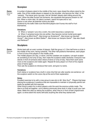 Scorpion
Game
Exercise
Trust
A number of players stand in the middle of the room, eyes closed the others stand by the
walls. One of the middle players is tapped on the shoulder, she become the ’killer’ or the
’vampire’. The trainer give a go-sign, and all ’blinded’ players start milling around the
room. When the killer bumps into someone, she squeezes that persons forearm to ’kill’
him. When a victim dies, he utters a scream, opens his eyes and is ’out’.
Game is over when all potential victims are dead.
Audience by the walls make sure that blind players don’t bump into stuff or hurt
themselves.
Variations
When a ’vampire’ runs into a victim, the victim becomes a vampire too
When 2 vampires bump into one anther, they become normal mortal souls again
Also known as Blind HuntG. Also known as ScreamersG. Also known as Haunted
HouseG. Also known as Blind StalkerG. Also known as Vampire GameG. See also Death
and RetrieverG
Sculptors
Game
Exercise
Group
Works best with an even number of players. Split the group in 2. One half forms a circle in
the middle of the room, facing outwards. The other half positions themselves, each player
in front of one of the players in the middle circle.
The middle players are clay, or stone, and the outsiders are sculptors. Let each sculptor
do something to his lump of clay, then make the sculptors rotate clockwise. Everyone now
stands in front of someone else’s block of stone or lump of clay. Have them work some
more on the sculpture and rotate again. Repeat till every player is in front of his original
piece of stone again.
Then ask the sculptors to introduce their work, and give it a name.
Variations
Each statue or sculpture has a built in voice chip that can utter exactly one sentence. Let
the sculptors switch on the voice chip at the end of their explanation.
Notes
Excellent exercise to try with a new group to see who is Mr. Nice GuyK . Players that keep
placing the sculptures in positions that are impossible to maintain or physically painful can
easily be spotted with this exercise.
Other thing to watch for is which players undo the work the previous artists made. The
idea is to build art together, not to destroy previously done work in order to push your own
ideas. Make this clear by asking the sculptors, when they’re in front of their original work
again, to what extent the works still looks anything like what they started with.
The Improv Encyclopedia V1.2.4 @ www.humanpingpongball.com 13Jul2002
78
 