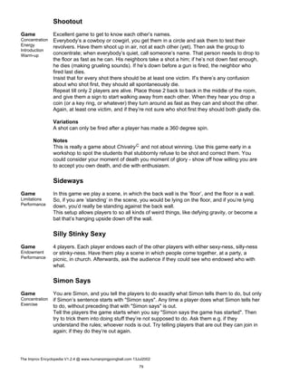 Shootout
Game
Concentration
Energy
Introduction
Warm-up
Excellent game to get to know each other’s names.
Everybody’s a cowboy or cowgirl, you get them in a circle and ask them to test their
revolvers. Have them shoot up in air, not at each other (yet). Then ask the group to
concentrate; when everybody’s quiet, call someone’s name. That person needs to drop to
the floor as fast as he can. His neighbors take a shot a him; if he’s not down fast enough,
he dies (making grueling sounds). If he’s down before a gun is fired, the neighbor who
fired last dies.
Insist that for every shot there should be at least one victim. If’s there’s any confusion
about who shot first, they should all spontaneously die.
Repeat till only 2 players are alive. Place those 2 back to back in the middle of the room,
and give them a sign to start walking away from each other. When they hear you drop a
coin (or a key ring, or whatever) they turn around as fast as they can and shoot the other.
Again, at least one victim, and if they’re not sure who shot first they should both gladly die.
Variations
A shot can only be fired after a player has made a 360 degree spin.
Notes
This is really a game about ChivalryC and not about winning. Use this game early in a
workshop to spot the students that stubbornly refuse to be shot and correct them. You
could consider your moment of death you moment of glory - show off how willing you are
to accept you own death, and die with enthusiasm.
Sideways
Game
Limitations
Performance
In this game we play a scene, in which the back wall is the ’floor’, and the floor is a wall.
So, if you are ’standing’ in the scene, you would be lying on the floor, and if you’re lying
down, you’d really be standing against the back wall.
This setup allows players to so all kinds of weird things, like defying gravity, or become a
bat that’s hanging upside down off the wall.
Silly Stinky Sexy
Game
Endowment
Performance
4 players. Each player endows each of the other players with either sexy-ness, silly-ness
or stinky-ness. Have them play a scene in which people come together, at a party, a
picnic, in church. Afterwards, ask the audience if they could see who endowed who with
what.
Simon Says
Game
Concentration
Exercise
You are Simon, and you tell the players to do exactly what Simon tells them to do, but only
if Simon’s sentence starts with "Simon says". Any time a player does what Simon tells her
to do, without preceding that with "Simon says" is out.
Tell the players the game starts when you say "Simon says the game has started". Then
try to trick them into doing stuff they’re not supposed to do. Ask them e.g. if they
understand the rules; whoever nods is out. Try telling players that are out they can join in
again; if they do they’re out again.
The Improv Encyclopedia V1.2.4 @ www.humanpingpongball.com 13Jul2002
79
 