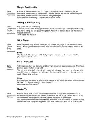 Simple Continuation
Game
Continuation
Performance
A scene is started, played by 2 to 4 players. Mid-scene the MC interrupts, and all
characters are replaced by new players. The new players should take over the original
characters, and stick to the story that was being developed.
Also known as UnderstudyG. Also known as Actor SwitchG.
Sitting Standing Lying
Game
Concentration
Exercise
Limitations
Performance
Silly game to teach fast acting.
3 players play a scene. At any point in time, there should always be one player standing,
one player sitting and one player lying down. As soon as a sitter stands up, the stander
needs to sit down.
Try to justify the moves !
Slide Show
Game
Exercise
Group
Narration
Performance
Give one player a big activity, perhaps a trip through the jungle, or the construction of a
home. This player needs to present a slide show; the other players will play what’s in the
slides.
Notes
The idea is that the story is built both by the presenter, and by the images the other
players present in the slides.
SloMo Samurai
Game
Exercise
Warm-up
Tell the players they are Samurai, and their right forearm is a poisoned sword. Then have
them do a slow motion sword fight.
The only way to fend off a ’sword’ is by blocking it with your right arm. If another player’s
sword touches your body on any other part than your right forearm, you die a gruesome
death (also in slow motion).
Notes
Players should not speed up when they are about to get ’killed’, but rather ’let themselves
be killed’. Good game to teach a little ChivalryK .
Also known as Poison ArmsG.
SloMo Tag
Game
Concentration
Warm-up
Play tag, but in slow motion. Immensely entertaining if played well; players are not to
escape the tagger by making a sudden movement, and the tagger cannot lash out to tag
another player. Tell players to breathe, scream and groan in slow motion.
You may want to have the players exercise walking in slow motion first, to make sure they
are aware of how they (naturally) move, and learn how to stick with that in slow motion.
The Improv Encyclopedia V1.2.4 @ www.humanpingpongball.com 13Jul2002
80
 