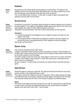 Solitaire
Game
Group
Trust
All players but one spread along oposing edges of a wide surface. The player in the
middle runs from one end of the space with closed eyes. The others prevent the runner
from deviating too much left/right, and catch the runner at the end.
This is more difficult than it sounds - it’s like after a couple of steps most people start
sensing a looming wall in front of them.
Sound Circle
Game
Acceptance
Exercise
Spontaneity
Warm-up
Everybody in a big circle. One player starts the game by making a gesture and a sound to
his right neighbor. The neighbor immediately imitates gesture and sound, then turns to his
right neighbor and makes a totally different gesture and sound.
Tell players not to preconceive, ask them to throw themselves into this exercise.
Variations
Instead of passing the sound/gesture to your neighbor, players can pass it to any
player in the circle.
Try the game without imitating the sound/gesture received; just have players turn
around and throw a new gesture/sound to their neighbors as fast as possible.
Also known as Pass CatchG.
Space Jump
Game
Association
Performance
This is like an extended Freeze TagG game.
4 players. One player starts miming an every day activity or routine. A second player (or
the MC) calls Freeze and the first one freezes. Second player builds another scene based
on the frozen position of the first player.
The other 2 players enter the same way. Once players 3 and 4 are in, as soon as Freeze
is called, 2 and 3 take on their positions in which they were frozen, and continue their
scene. And so on backwards.
As soon as player 1 is back alone in his activity, he needs to finish it and that ends the
game.
Split Screen
Game
Characters
Limitations
Performance
Divide the stage in a left and a right half. The right part becomes the left and vice versa,
and the division in the middle becomes a ’wall’.
Then play a scene with 4 players and only 2 characters. When a player leaves the stage
to the left hand side, his character, played by another player, should enter from the right.
The character should stay the same, even though it’s played by a different player.
Notes
The center of the stage cannot be crossed as it is a wall. As a gimmick one might decide
to make a hole in the wall, but stepping through this hole would make the character
appear at the other side of the ’room’ - hard to justify...
The Improv Encyclopedia V1.2.4 @ www.humanpingpongball.com 13Jul2002
81
 