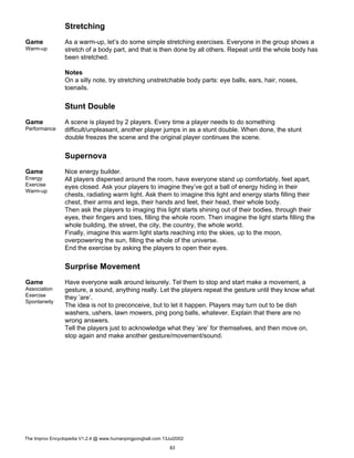 Stretching
Game
Warm-up
As a warm-up, let’s do some simple stretching exercises. Everyone in the group shows a
stretch of a body part, and that is then done by all others. Repeat until the whole body has
been stretched.
Notes
On a silly note, try stretching unstretchable body parts: eye balls, ears, hair, noses,
toenails.
Stunt Double
Game
Performance
A scene is played by 2 players. Every time a player needs to do something
difficult/unpleasant, another player jumps in as a stunt double. When done, the stunt
double freezes the scene and the original player continues the scene.
Supernova
Game
Energy
Exercise
Warm-up
Nice energy builder.
All players dispersed around the room, have everyone stand up comfortably, feet apart,
eyes closed. Ask your players to imagine they’ve got a ball of energy hiding in their
chests, radiating warm light. Ask them to imagine this light and energy starts filling their
chest, their arms and legs, their hands and feet, their head, their whole body.
Then ask the players to imaging this light starts shining out of their bodies, through their
eyes, their fingers and toes, filling the whole room. Then imagine the light starts filling the
whole building, the street, the city, the country, the whole world.
Finally, imagine this warm light starts reaching into the skies, up to the moon,
overpowering the sun, filling the whole of the universe.
End the exercise by asking the players to open their eyes.
Surprise Movement
Game
Association
Exercise
Spontaneity
Have everyone walk around leisurely. Tel them to stop and start make a movement, a
gesture, a sound, anything really. Let the players repeat the gesture until they know what
they ’are’.
The idea is not to preconceive, but to let it happen. Players may turn out to be dish
washers, ushers, lawn mowers, ping pong balls, whatever. Explain that there are no
wrong answers.
Tell the players just to acknowledge what they ’are’ for themselves, and then move on,
stop again and make another gesture/movement/sound.
The Improv Encyclopedia V1.2.4 @ www.humanpingpongball.com 13Jul2002
83
 