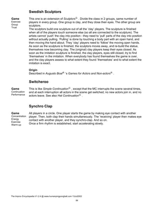 Swedish Sculptors
Game
Exercise
Group
Trust
This one is an extension of SculptorsG . Divide the class in 2 groups, same number of
players in every group. One group is clay, and they close their eyes. The other group are
sculptors.
The sculptors build one sculpture out of all the ’clay’ players. The sculpture is finished
when all of the players touch someone else (so all are connected to the sculpture). The
artists cannot ’push’ the clay into position - they need to ’pull’ parts of the clay into position
without actually pulling. ’Pulling’ is done by touching a body part with an open hand, and
then moving the hand about. They ’clay’ players need to ’follow’ the moving open hands.
As soon as the sculpture is finished, the sculptors moves away, and re-build the statue,
themselves now becoming clay. The (original) clay players keep their eyes closed. As
soon as the imitation sculpture is finished, the clay players, eyes still closed, try to find
’themselves’ in the imitation. When everybody has found themselves the game is over,
and the clay players assess to what extent they found ’themselves’ and to what extent the
imitation is exact.
Origin
Described in Augusto BoalR ’s Games for Actors and Non-actorsR .
Switcheroo
Game
Continuation
Performance
This is like Simple ContinuationG , except that the MC interrupts the scene several times,
and at each interruption all actors in the scene get switched; no new actors join in, and no
actors leave. See also Hat ContinuationG .
Synchro Clap
Game
Concentration
Energy
Exercise
Warm-up
All players in a circle. One player starts the game by making eye contact with another
player. Then, both clap their hands simultaneously. The ’receiving’ player then makes eye
contact with another player, and they synchro-clap. And so on.
Once a firm rhythm is established, start accelerating slowly.
The Improv Encyclopedia V1.2.4 @ www.humanpingpongball.com 13Jul2002
84
 
