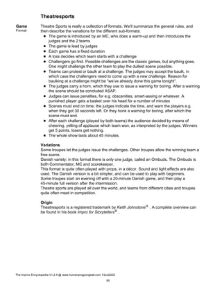 Theatresports
Game
Format
Theatre Sports is really a collection of formats. We’ll summarize the general rules, and
then describe the variations for the different sub-formats:
The game is introduced by an MC, who does a warm-up and then introduces the
judges and the 2 teams
The game is lead by judges
Each game has a fixed duration
A toss decides which team starts with a challenge
Challengers go first. Possible challenges are the classic games, but anything goes.
One might challenge the other team to play the dullest scene possible.
Teams can protest or baulk at a challenge. The judges may accept the baulk, in
which case the challengers need to come up with a new challenge. Reason for
baulking at a challenge might be "we’ve already done this game tonight".
The judges carry a horn, which they use to issue a warning for boring. After a warning
the scene should be concluded ASAP.
Judges can issue penalties, for e.g. obscenities, smart-assing or whatever. A
punished player gets a basket over his head for a number of minutes
Scenes must end on time; the judges indicate the time, and warn the players e.g.
when they got 30 seconds left. Or they honk a warning for boring, after which the
scene must end.
After each challenge (played by both teams) the audience decided by means of
cheering, yelling of applause which team won, as interpreted by the judges. Winners
get 5 points, losers get nothing.
The whole show lasts about 45 minutes.
Variations
Some troupes let the judges issue the challenges. Other troupes allow the winning team a
free scene.
Danish variety: in this format there is only one judge, called an Ombuds. The Ombuds is
both Commentator, MC and scorekeeper.
This format is quite often played with props, in a décor. Sound and light effects are also
used. The Danish version is a bit simpler, and can be used to play with beginners.
Some troupes start an evening off with a 20-minute Danish game, and then play a
45-minute full version after the intermission.
Theatre sports are played all over the world, and teams from different cities and troupes
quite often meet in competition.
Origin
Theatresports is a registered trademark by Keith JohnstoneR . A complete overview can
be found in his book Impro for StorytellersR .
The Improv Encyclopedia V1.2.4 @ www.humanpingpongball.com 13Jul2002
85
 