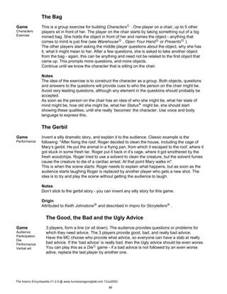 The Bag
Game
Characters
Exercise
This is a group exercise for building CharactersC . One player on a chair, up to 5 other
players sit in front of her. The player on the chair starts by taking something out of a big
mimed bag. She holds the object in front of her and names the object - anything that
comes to mind is just fine (see WarehouseG , Open Your HandG or PresentsG ).
The other players start asking the middle player questions about the object, why she has
it, what it might mean to her. After a few questions, she is asked to take another object
from the bag - again, this can be anything and need not be related to the first object that
came up. This prompts more questions, and more objects.
Continue until we know the character that is sitting on the chair.
Notes
The idea of the exercise is to construct the character as a group. Both objects, questions
and answers to the questions will provide cues to who the person on the chair might be.
Avoid very leading questions, although any element in the questions should probably be
accepted.
As soon as the person on the chair has an idea of who she might be, what her state of
mind might be, how old she might be, what her StatusK might be, she should start
showing these qualities, until she really ’becomes’ the character. Use voice and body
language to express this.
The Gerbil
Game
Performance
Invent a silly dramatic story, and explain it to the audience. Classic example is the
following: "After fixing the roof, Roger decided to clean the house, including the cage of
Mary’s gerbil. He put the animal in a frying pan, from which it escaped to the roof, where it
got stuck in some fresh tar. Roger put it back in it’s cage, where it got smothered by the
fresh woodchips. Roger tried to use a solvent to clean the creature, but the solvent fumes
cause the creature to die of a cardiac arrest. At that point Mary walks in".
This is when the scene starts: Roger needs to explain what happens, but as soon as the
audience starts laughing Roger is replaced by another player who gets a new shot. The
idea is to try and play the scene without getting the audience to laugh.
Notes
Don’t stick to the gerbil story - you can invent any silly story for this game.
Origin
Attributed to Keith JohnstoneR and described in Impro for StorytellersR .
The Good, the Bad and the Ugly Advice
Game
Audience
Participation
Die
Performance
Verbal wit
3 players, form a line (or sit down). The audience provides questions or problems for
which they need advice. The 3 players provide good, bad, and really bad advice.
Have the MC choose who provide what advice, so everyone can have a stab at really
bad advice. If the ’bad advice’ is really bad, then the Ugly advice should be even worse.
You can play this as a DieC game - if a bad advice is not followed by an even worse
adive, replace the last player by another one.
The Improv Encyclopedia V1.2.4 @ www.humanpingpongball.com 13Jul2002
86
 
