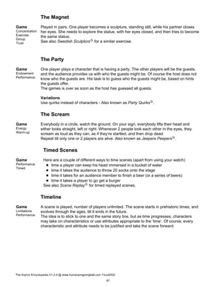 The Magnet
Game
Concentration
Exercise
Group
Trust
Played in pairs. One player becomes a sculpture, standing still, while his partner closes
her eyes. She needs to explore the statue, with her eyes closed, and then tries to become
the same statue.
See also Swedish SculptorsG for a similar exercise.
The Party
Game
Endowment
Performance
One player plays a character that is having a party. The other players will be the guests,
and the audience provides us with who the guests might be. Of course the host does not
know who the guests are. His task is to guess who the guests might be, based on hints
the guests offer.
The games is over as soon as the host has guessed all guests.
Variations
Use quirks instead of characters - Also known as Party QuirksG.
The Scream
Game
Energy
Warm-up
Everybody in a circle, watch the ground. On your sign, everybody lifts their head and
either looks straight, left or right. Whenever 2 people look each other in the eyes, they
scream as loud as they can, as if they’re startled, and then drop dead.
Repeat till only one or 2 players are alive. Also known as Jeepers PeepersG.
Timed Scenes
Game
Performance
Timed
Here are a couple of different ways to time scenes (apart from using your watch)
time a player can keep his head immersed in a bucket of water
time it takes the audience to throw 20 socks onto the stage
time it takes for an audience member to finish a beer (or a series of beers)
time it takes a player to go get a burger
See also Scene ReplayG for timed replayed scenes.
Timeline
Game
Limitations
Performance
A scene is played, number of players unlimited. The scene starts in prehistoric times, and
evolves through the ages, till it ends in the future.
The idea is to stick to one and the same story line, but as time progresses, characters
may take on characteristics or use attributes appropriate to the ’time’. Of course, every
characteristic and attribute needs to be justified and take the scene forward.
The Improv Encyclopedia V1.2.4 @ www.humanpingpongball.com 13Jul2002
87
 