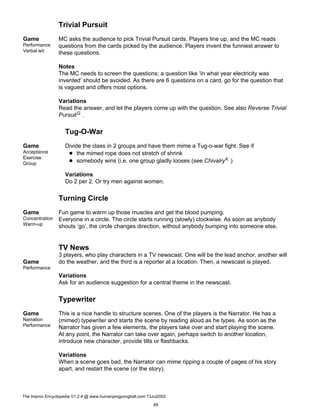 Trivial Pursuit
Game
Performance
Verbal wit
MC asks the audience to pick Trivial Pursuit cards. Players line up, and the MC reads
questions from the cards picked by the audience. Players invent the funniest answer to
these questions.
Notes
The MC needs to screen the questions; a question like ’In what year electricity was
invented’ should be avoided. As there are 6 questions on a card, go for the question that
is vaguest and offers most options.
Variations
Read the answer, and let the players come up with the question. See also Reverse Trivial
PursuitG .
Tug-O-War
Game
Acceptance
Exercise
Group
Divide the class in 2 groups and have them mime a Tug-o-war fight. See if
the mimed rope does not stretch of shrink
somebody wins (i.e. one group gladly looses (see ChivalryK )
Variations
Do 2 per 2. Or try men against women.
Turning Circle
Game
Concentration
Warm-up
Fun game to warm up those muscles and get the blood pumping.
Everyone in a circle. The circle starts running (slowly) clockwise. As soon as anybody
shouts ’go’, the circle changes direction, without anybody bumping into someone else.
TV News
Game
Performance
3 players, who play characters in a TV newscast. One will be the lead anchor, another will
do the weather, and the third is a reporter at a location. Then, a newscast is played.
Variations
Ask for an audience suggestion for a central theme in the newscast.
Typewriter
Game
Narration
Performance
This is a nice handle to structure scenes. One of the players is the Narrator. He has a
(mimed) typewriter and starts the scene by reading aloud as he types. As soon as the
Narrator has given a few elements, the players take over and start playing the scene.
At any point, the Narrator can take over again, perhaps switch to another location,
introduce new character, provide tilts or flashbacks.
Variations
When a scene goes bad, the Narrator can mime ripping a couple of pages of his story
apart, and restart the scene (or the story).
The Improv Encyclopedia V1.2.4 @ www.humanpingpongball.com 13Jul2002
89
 