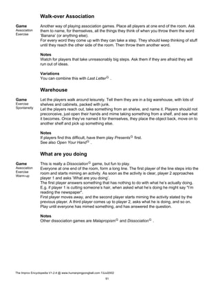 Walk-over Association
Game
Association
Exercise
Another way of playing association games. Place all players at one end of the room. Ask
them to name, for themselves, all the things they think of when you throw them the word
’Banana’ (or anything else).
For every word they come up with they can take a step. They should keep thinking of stuff
until they reach the other side of the room. Then throw them another word.
Notes
Watch for players that take unreasonably big steps. Ask them if they are afraid they will
run out of ideas.
Variations
You can combine this with Last LetterG .
Warehouse
Game
Exercise
Spontaneity
Let the players walk around leisurely. Tell them they are in a big warehouse, with lots of
shelves and cabinets, packed with junk.
Let the players reach out, take something from an shelve, and name it. Players should not
preconceive, just open their hands and mime taking something from a shelf, and see what
it becomes. Once they’ve named it for themselves, they place the object back, move on to
another shelf and pick up something else.
Notes
If players find this difficult, have them play PresentsG first.
See also Open Your HandG .
What are you doing
Game
Association
Exercise
Warm-up
This is really a DissociationG game, but fun to play.
Everyone at one end of the room, form a long line. The first player of the line steps into the
room and starts miming an activity. As soon as the activity is clear, player 2 approaches
player 1 and asks ’What are you doing’.
The first player answers something that has nothing to do with what he’s actually doing.
E.g. if player 1 is cutting someone’s hair, when asked what he’s doing he might say "I’m
reading the newspaper".
First player moves away, and the second player starts miming the activity stated by the
previous player. A third player comes up to player 2, asks what he is doing, and so on.
Play until everyone has mimed something, and has answered the question.
Notes
Other dissociation games are MalapropismG and DissociationG .
The Improv Encyclopedia V1.2.4 @ www.humanpingpongball.com 13Jul2002
91
 