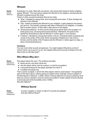 Whoosh
Game
Energy
Warm-up
Everybody in a circle. Start with one person, who waves both hands to his/her neighbor,
saying ’Whoosh’. The next person passes the Whoosh to his neighbor, and that way the
Whoosh is passed around the circle.
There’s 4 other sounds/movements that can be made.
’Wow’: indicated by saying Wow, and moving both arms down. A Wow changes the
direction of the Whoosh
’Zap’: instead of passing the Whoosh to your neighbor, it gets zapped to the person
you point to. The receiver continues with either a Whoosh to his neighbor, or another
Zap to another person. A Wow after a Zap returns to the Zapper.
’Groooooooovelicious’: for this one the whole group bends down and up again in a
kinda groovy way, all saying Groooooooovelicious. Afterwards, the person who
started the Groovelicious sets the Whoosh in motion again, in any direction.
’Freakout’: indicated by waving both hands in the air. Everybody starts screaming and
moves to the center of the circle. When everybody’s freaked out a new circle is
formed, and the starter of the Freakout sets the Whoosh in motion again (or Zaps, or
does a Grooooooovelicious).
Variations
You can invent other sounds and gestures. You might replace Whoosh by a kind of
Vroom-Vroom, as is you’re in a car, and replace Wow by the sounds of brakes (’iiiii’) etc.
Also known as Zip Zap ZoopG.
Who Where Why Am I
Game
Endowment
Performance
One player leaves the room. The audience provides:
where we are, and when (what era)
who the player will be (can be a person, or just his occupation)
a physical handicap for the player (perhaps he’s blind ?)
a problem the player has
Then a scene is played, in which the other players need to coach player 1 into guessing
each of the items above, without giving any explicit clues. Example: scene is played on
the Red Square in Moscow, in 2050, where a limping salesman of vacuum cleaners never
sells any vacuum cleaners, since his prices are quoted in rubels instead of Euros (Russia
is obviously part of the Eurodollar zone in 2050).
See also HijackerG .
Without Sound
Game
Limitations
Performance
A scene in played, in which no talk of no sounds are allowed.
See also Without WordsG
The Improv Encyclopedia V1.2.4 @ www.humanpingpongball.com 13Jul2002
93
 