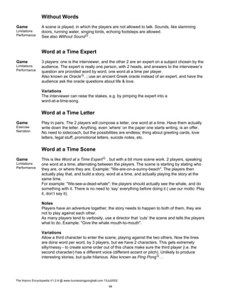 Without Words
Game
Limitations
Performance
A scene is played, in which the players are not allowed to talk. Sounds, like slamming
doors, running water, singing birds, echoing footsteps are allowed.
See also Without SoundG .
Word at a Time Expert
Game
Limitations
Performance
3 players: one is the interviewer, and the other 2 are an expert on a subject chosen by the
audience. The expert is really one person, with 2 heads, and answers to the interviewer’s
question are provided word by word, one word at a time per player.
Also known as OracleG. ; use an ancient Greek oracle instead of an expert, and have the
audience ask the oracle questions about life & love.
Variations
The interviewer can raise the stakes, e.g. by pimping the expert into a
word-at-a-time-song.
Word at a Time Letter
Game
Exercise
Narration
Play in pairs. The 2 players will compose a letter, one word at a time. Have them actually
write down the letter. Anything, even ’where’ on the paper one starts writing, is an offer.
No need to sidecoach, but the possibilities are endless; thing about greeting cards, love
letters, legal stuff, promotional letters, suicide notes, etc.
Word at a Time Scene
Game
Limitations
Performance
This is like Word at a Time ExpertG , but with a bit more scene work. 2 players, speaking
one word at a time, alternating between the players. The scene is starting by stating who
they are, or where they are. Example: "We-are-on-a-sunny-beach". The players then
actually play that, and build a story, word at a time, and actually playing the story at the
same time.
For example: "We-see-a-dead-whale"; the players should actually see the whale, and do
something with it. There is no need to ’say’ everything before doing it ( use our motto: Play
it, don’t say it).
Notes
Players have an adventure together; the story needs to happen to both of them, they are
not to play against each other.
As many players tend to verbosity, use a director that ’cuts’ the scene and tells the players
what to do. Example: "Give the whale mouth-to-mouth".
Variations
Allow a third character to enter the scene, playing against the two others. Now the lines
are done word per word, by 3 players, but we have 2 characters. This gets extremely
silly/messy - to create some order out of this chaos make sure the third player (i.e. the
second character) has a different voice (different accent or pitch). Unlikely to produce
interesting stories, but quite hilarious. Also known as Ping PongG. .
The Improv Encyclopedia V1.2.4 @ www.humanpingpongball.com 13Jul2002
94
 