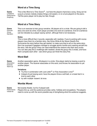 Word at a Time Song
Game
Limitations
Performance
SingSong
This is like Word at a Time SceneG , but here the players improvise a song. Song can be
sung to a konwn melody (makes things a bit easier), or on a tune playerd on the piano.
Tell the piano player not to play too fast, though.
Word at a Time Story
Game
Exercise
Group
Narration
This is an exercise to train group narrative. All players sit in a circle. We are going to tell a
story one word at a time. Each player provides one word of a sentence. End of a sentence
can be indicates by a player saying ’period’, although that is not necessary.
Notes
This is more difficult than it sounds, especially with newbies. If you’re working with novice
players have them try a familiar story. like Snow White & the Seven Dwarfs first.
Summarize the story before they get started, to make sure they’re all on the same story.
Don’t be surprised if gagsters manage to smuggle atomic bombs and crashing aircraft into
the story. Ask the group if they can see/understand the reasons why their story sucks.
You can also play this a challenge with newbies: divide the group into 2 circles, and have
them compete each other - see which group can finish the story first.
Word Ball
Game
Association
Exercise
Warm-up
Another association game. All players in a circle. One player starts by tossing a word to
another player. The receiver associates on this word, and throws his association to yet
another player.
Variations
Try this in combination with Last LetterG or Free Association LinesG
Instead of just tossing word, have the players throw a soft ball, or a towel tied in a
knot to each other
try with multiple ’tossers’ at once.
Worlds Worst
Game
Performance
Verbal wit
Not exactly theater, but fun if played well.
Players line up, and the audience provides verbs, hobbies and occupations. The players
need to come up with the worst possible way of doing/being what the audience suggests.
The Improv Encyclopedia V1.2.4 @ www.humanpingpongball.com 13Jul2002
95
 