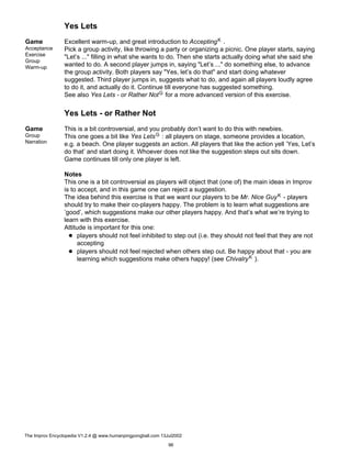 Yes Lets
Game
Acceptance
Exercise
Group
Warm-up
Excellent warm-up, and great introduction to AcceptingK .
Pick a group activity, like throwing a party or organizing a picnic. One player starts, saying
"Let’s ..." filling in what she wants to do. Then she starts actually doing what she said she
wanted to do. A second player jumps in, saying "Let’s ..." do something else, to advance
the group activity. Both players say "Yes, let’s do that" and start doing whatever
suggested. Third player jumps in, suggests what to do, and again all players loudly agree
to do it, and actually do it. Continue till everyone has suggested something.
See also Yes Lets - or Rather NotG for a more advanced version of this exercise.
Yes Lets - or Rather Not
Game
Group
Narration
This is a bit controversial, and you probably don’t want to do this with newbies.
This one goes a bit like Yes LetsG : all players on stage, someone provides a location,
e.g. a beach. One player suggests an action. All players that like the action yell ’Yes, Let’s
do that’ and start doing it. Whoever does not like the suggestion steps out sits down.
Game continues till only one player is left.
Notes
This one is a bit controversial as players will object that (one of) the main ideas in Improv
is to accept, and in this game one can reject a suggestion.
The idea behind this exercise is that we want our players to be Mr. Nice GuyK - players
should try to make their co-players happy. The problem is to learn what suggestions are
’good’, which suggestions make our other players happy. And that’s what we’re trying to
learn with this exercise.
Attitude is important for this one:
players should not feel inhibited to step out (i.e. they should not feel that they are not
accepting
players should not feel rejected when others step out. Be happy about that - you are
learning which suggestions make others happy! (see ChivalryK ).
The Improv Encyclopedia V1.2.4 @ www.humanpingpongball.com 13Jul2002
96
 