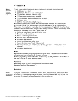 You’re Fired
Game
Characters
Exercise
Limitations
Performance
This is a scene with 2 players, in which the lines are scripted. Here’s the script:
(1) {Knocks on a door}
(2) Come in. You know why I called you?
(1) {Indicates she does not know why}
(2) {Hands 1 a (mimed) piece of paper}
(1) I thought you wouldn’t take that into account?
(2) You’re fired.
(1) Fine. I hated that stupid job anyway.
Have the players play that scene. They need to stick to the script, but can really do
anything as long as they don’t add any lines. It probably won’t be all that interesting.
Then make them replay the scene, but give them a side coaching (which the other player
and the audience or the rest of the group don’t hear). See if the scenes become any more
interesting. Things you might give a player could be
You’re nervous, happy, sad, afraid of the other
The other smells nice/stinks
You’ve been eating beans/garlic
You turn into a crow/monkey/cow
You are in a wheelchair
You try to make a pass at the other
Your underware doesn’t quite fit (too small)
You are a bit deaf, you can’t find your glasses, you loose a contact, loose your
dentures
You are a kleptomaniac
Notes
Players can do quite a lot without deviating from the script. They can build/open doors,
windows, cabinets, make all kinds of noises or faces.
Remind players they can switch status. Perhaps they could try and make clear what’s on
the note? Is it bad, or petty, or funny, or sad?
Variations
Feel free to come up with a different scene, with different lines.
See also Fast Food StanislawskiG .
Zapping
Game
Concentration
Performance
4 players, each chooses a TV format, like the News, a documentary, a Pokemon show,
you name it. The audience provides a central theme, and the MC will ’zap’ through the
channels. Miraculously, all broadcasts cover the same theme.
The Improv Encyclopedia V1.2.4 @ www.humanpingpongball.com 13Jul2002
97
 