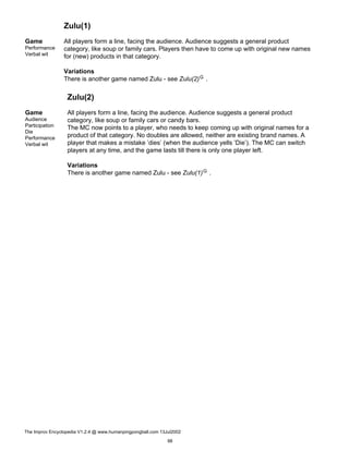 Zulu(1)
Game
Performance
Verbal wit
All players form a line, facing the audience. Audience suggests a general product
category, like soup or family cars. Players then have to come up with original new names
for (new) products in that category.
Variations
There is another game named Zulu - see Zulu(2)G .
Zulu(2)
Game
Audience
Participation
Die
Performance
Verbal wit
All players form a line, facing the audience. Audience suggests a general product
category, like soup or family cars or candy bars.
The MC now points to a player, who needs to keep coming up with original names for a
product of that category. No doubles are allowed, neither are existing brand names. A
player that makes a mistake ’dies’ (when the audience yells ’Die’). The MC can switch
players at any time, and the game lasts till there is only one player left.
Variations
There is another game named Zulu - see Zulu(1)G .
The Improv Encyclopedia V1.2.4 @ www.humanpingpongball.com 13Jul2002
98
 