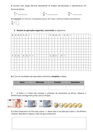 4. Escreve uma fração decimal equivalente às frações apresentadas e representa-as em
forma de dízima.
6
5
= __________
17
20
= ___________
14
25
= __________
4.1. Escreve um número, na etiqueta abaixo, de modo a obteres frações equivalentes.
4
10
=
5. Resolve as operações seguintes, recorrendo ao algoritmo.
8, 6 8 X 2, 6 = 9 8 4, 5 - 4 9 =
4 5 6 - 9 9, 7 = 7, 8 5 : 5 =
6.1. Com os resultados das operações anteriores, completa a tabela.
Soma Diferença Produto Quociente
7. O Pedro e a Paula vão comprar o presente de aniversário ao Bruno. Observa o
dinheiro que conseguiram juntar com os amigos.
7.1. Eles compraram um livro que custou ½ deste valor e um pião que custou ¼ do dinheiro
restante. Descobre e regista o valor do que compraram.
 