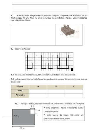 8. A Isabel, outra amiga do Bruno, também comprou um presente e embrulhou-o. No
final, colocou-lhe uma fita e fez um laço. Calcula a quantidade de fita que usaram, sabendo
que o laço levou 50 cm.
9. Observa as figuras.
A B C
9.1. Indica a área de cada figura, tomando como unidade de área a quadrícula;
9.2. Indica o perímetro de cada figura, tomando como unidade de comprimento o lado da
quadrícula;
Figura A B C
Área
Perímetro
10. Na figura abaixo, está representado um jardim com a forma de um retângulo.
2 m
2 m
7 m
10 m
A parte cinzenta da figura corresponde à zona
relvada do jardim.
A parte branca da figura representa um
canteiro quadrado desse jardim.
 