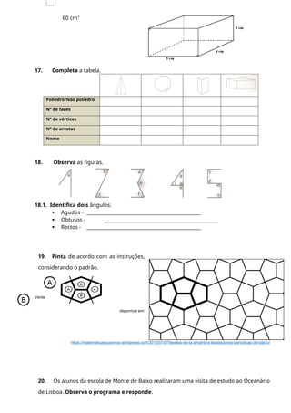 60 cm3
17. Completa a tabela.
Poliedro/Não poliedro
Nº de faces
Nº de vértices
Nº de arestas
Nome
18. Observa as figuras.
18.1. Identifica dois ângulos:
 Agudos - ________________________________________________
 Obtusos - ________________________________________________
 Rectos - ________________________________________________
19. Pinta de acordo com as instruções,
considerando o padrão.
Azul
Verde
disponível em:
https://matematicasycosmos.wordpress.com/2015/07/07/teselas-de-la-alhambra-teselaciones-periodicas-del-plano/
20. Os alunos da escola de Monte de Baixo realizaram uma visita de estudo ao Oceanário
de Lisboa. Observa o programa e responde.
 