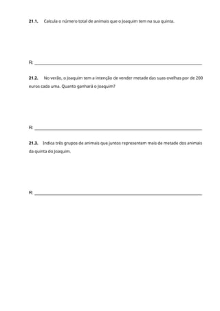 21.1. Calcula o número total de animais que o Joaquim tem na sua quinta.
R: ____________________________________________________________________
21.2. No verão, o Joaquim tem a intenção de vender metade das suas ovelhas por de 200
euros cada uma. Quanto ganhará o Joaquim?
R: ____________________________________________________________________
21.3. Indica três grupos de animais que juntos representem mais de metade dos animais
da quinta do Joaquim.
R: ____________________________________________________________________
 