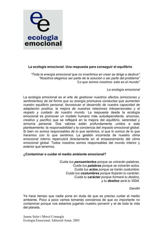 La ecología emocional: Una respuesta para conseguir el equilibrio

     “Toda la energía emocional que no invertimos en crear se dirige a destruir”
          “Nosotros elegimos ser parte de la solución o ser parte del problema”
                                   “Lo que somos nosotros: esto es el mundo”

                                                         La ecología emocional

La ecología emocional es el arte de gestionar nuestros afectos (emociones y
sentimientos) de tal forma que su energía promueva conductas que aumenten
nuestro equilibrio personal, favorezcan el desarrollo de nuestra capacidad de
adaptación positiva, la mejora de nuestras relaciones interpersonales y el
respeto y cuidado de nuestro mundo. La respuesta desde la ecología
emocional es promover un modelo humano más autodependiente, amoroso,
creativo y pacífico que se reflejará en la mejora del equilibrio, serenidad y
armonía personal. Dos valores están profundamente unidos a este
planteamiento: la responsabilidad y la conciencia del impacto emocional global.
Si bien no somos responsables de lo que sentimos, si que lo somos de lo que
hacemos con lo que sentimos. La gestión incorrecta de nuestro clima
emocional interno repercutirá directamente en el empeoramiento del clima
emocional global. Todos nosotros somos responsables del mundo interior y
exterior que tenemos.

¿Contaminar o cuidar el medio ambiente emocional?

                         Cuida tus pensamientos porque se volverán palabras.
                                  Cuida tus palabras porque se volverán actos.
                                   Cuida tus actos porque se harán costumbre.
                             Cuida tus costumbres porque forjarán tu carácter.
                                   Cuida tu carácter porque formará tu destino,
                                                     y tu destino será tu VIDA.

                                                                        Gandhi

Ya hace tiempo que nadie pone en duda de que es preciso cuidar el medio
ambiente. Poco a poco vamos tomando conciencia de que es importante no
contaminar porque nos estamos jugando nuestro porvenir y el de toda la vida
del planeta.

Jaume Soler i Mercè Conangla
Ecología Emocional. Editorial Amat, 2003
 