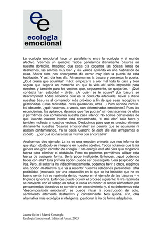 La ecología emocional hace un paralelismo entre la ecología y el mundo
afectivo. Veamos un ejemplo: Todos generamos diariamente basuras en
nuestro domicilio. Imaginad que cada día cogemos las bolsas llenas de
deshechos, las atamos muy bien y las vamos apilando en una habitación de
casa. Ahora bien, nos encargamos de cerrar muy bien la puerta de esta
habitación. Y así, día tras día. Almacenamos la basura y cerramos la puerta.
¿Qué creéis que ocurriría? Fácil: empezaría a oler mal toda la casa y bien
seguro que llegaría un momento en que la vida allí sería imposible para
nosotros y también para los vecinos que, seguramente, se quejarían. - ¡Qué
conducta tan estúpida! – diréis. ¿A quién se le ocurre? ¡La basura se
descompone! Todos sabemos cuál es la conducta adecuada: llevar a diario
nuestras basuras al contenedor más próximo a fin de que sean recogidas y
gestionadas (unas recicladas, otras quemadas, otras ..) Puro sentido común.
No obstante, ¿qué hacemos, a veces, con determinadas emociones? Pues las
escondemos, las apilamos, dejamos que “se pudran” sin deshacernos de ellas
y permitimos que contaminen nuestra casa interior. No somos conscientes de
que, cuando nuestro interior está contaminado, “el mal olor” sale fuera y
también molesta a nuestros vecinos. Deducimos pues que es preciso eliminar
diariamente nuestras “basuras emocionales” sin permitir que se acumulen ni
acaben contaminando. Ya lo decía Gandhi: Si cada día nos arreglamos el
cabello…¿por qué no hacemos lo mismo con el corazón?

Analicemos otro ejemplo: La ira es una emoción primaria que nos informa de
que algún obstáculo se interpone en nuestro objetivo. Todos notamos que la ira
genera una gran cantidad de energía. Esta energía está ahí para que tengamos
fuerza para eliminar el obstáculo. Pero no podemos permitirnos utilizar esta
fuerza de cualquier forma. Sería poco inteligente. Entonces, ¿qué podemos
hacer con ella? Una primera opción puede ser descargarla fuera (explosión de
ira). Pero, al soltar la ira indiscriminadamente, podemos herir a otros, elegimos
una opción destructiva que va a resentir nuestras relaciones personales. Otra
posibilidad (motivada por una educación en la que se ha insistido que no es
bueno sentir ira) es reprimirla dentro –como en el ejemplo de las basuras – y
fingimos ignorarla. Entonces puede ocurrir el proceso siguiente: la ira reprimida
se convierte con el tiempo en rabia; la rabia en rencor; el rencor alimentado por
pensamientos obsesivos se convierte en resentimiento; y, si no detenemos esta
“descomposición emocional”, se puede iniciar la construcción del odio,
sentimiento altamente destructivo y contaminante. Nos queda, aún, otra
alternativa más ecológica e inteligente: gestionar la ira de forma adaptativa.




Jaume Soler i Mercè Conangla
Ecología Emocional. Editorial Amat, 2003
 
