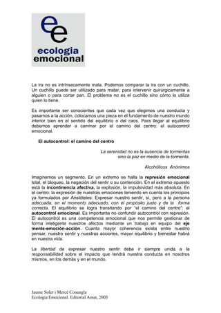 La ira no es intrínsecamente mala. Podemos comparar la ira con un cuchillo.
Un cuchillo puede ser utilizado para matar, para intervenir quirúrgicamente a
alguien o para cortar pan. El problema no es el cuchillo sino cómo lo utiliza
quien lo tiene.

Es importante ser conscientes que cada vez que elegimos una conducta y
pasamos a la acción, colocamos una pieza en el fundamento de nuestro mundo
interior bien en el sentido del equilibrio o del caos. Para llegar al equilibrio
debemos aprender a caminar por el camino del centro: el autocontrol
emocional.

   El autocontrol: el camino del centro

                                    La serenidad no es la ausencia de tormentas
                                            sino la paz en medio de la tormenta.

                                                         Alcohólicos Anónimos

Imaginemos un segmento. En un extremo se halla la represión emocional
total, el bloqueo, la negación del sentir o su contención. En el extremo opuesto
está la incontinencia afectiva, la explosión, la impulsividad más absoluta. En
el centro: la expresión de nuestras emociones teniendo en cuenta los principios
ya formulados por Aristóteles: Expresar nuestro sentir, sí, pero a la persona
adecuada, en el momento adecuado, con el propósito justo y de la forma
correcta. El equilibrio se logra transitando por “el camino del centro”: el
autocontrol emocional. Es importante no confundir autocontrol con represión.
El autocontrol es una competencia emocional que nos permite gestionar de
forma inteligente nuestros afectos mediante un trabajo en equipo del eje
mente-emoción-acción. Cuanta mayor coherencia exista entre nuestro
pensar, nuestro sentir y nuestras acciones, mayor equilibrio y bienestar habrá
en nuestra vida.

La libertad de expresar nuestro sentir debe ir siempre unida a la
responsabilidad sobre el impacto que tendrá nuestra conducta en nosotros
mismos, en los demás y en el mundo.




Jaume Soler i Mercè Conangla
Ecología Emocional. Editorial Amat, 2003
 