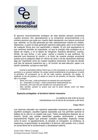 El ejercicio emocionalmente ecológico de esta libertad siempre aumentará
nuestra armonía. Así, aprenderemos a no contaminar emocionalmente a la
primera persona que pase por nuestro lado expulsando una basura emocional
que, además, no ha sido generada por ella; expresaremos nuestra ira, enfado,
objeciones, a quien lo haya generado (persona adecuada), pero no lo haremos
de cualquier forma sino con asertividad y respeto. El por qué expresamos lo
que sentimos también es importante, ya que la energía más ecológica es el
deseo de mejora, y no el deseo de venganza. Nosotros decidimos, cuando,
dónde, de que forma, y con quien, vamos a mostrar lo que sentimos. Es
esencial que tomemos el control y el timón de nuestra energía emocional
puesto que es peligroso dejar en manos de otros o de las situaciones externas
algo tan importante como es nuestro equilibrio emocional. Se trata de decidir
qué tipo de persona queremos ser y, en función de esta elección, pasar a la
acción coherente, aunque no sea fácil.

        Cuenta el periodista Sidney Harris que un día acompañó a un amigo a buscar el
periódico a su quiosco habitual. Su amigo saludó amablemente al quiosquero, le pidió
el periódico. El quiosquero se lo dio de mala manera, gruñendo. Su amigo, no
obstante, le dio las gracias y le deseó un buen fin de semana. Al marchar, Sidney le
dijo a su amigo:
    - Dime una cosa..¿este quiosquero es siempre tan mal educado?
    - Sí – respondió su amigo – suele comportarse habitualmente así.
    - Entonces ¿Por qué eres tan amable con una persona así?
    - Muy sencillo, porqué no quiero que sea él quien decida como me debo
        comportar yo.

   Espacios protegidos: el territorio interior necesario

                                                La sabiduría sólo evita la locura
                               mezclándose con la locura de la poesía y del amor

                                                                       Edgar Morin

Las reservas naturales son espacios especiales necesarios para mantener el
equilibrio ecológico, aquellos lugares especiales que nos permiten apreciar la
belleza de la vida en su estado más puro. Todos necesitamos disponer de un
entorno donde sea posible desarrollar aquellos sentimientos y valores
especialmente frágiles que precisan cuidados especiales. Especies únicas
como el amor, el agradecimiento, la amistad, la compasión, la confianza, la
esperanza, la generosidad, la serenidad o la ternura, sólo pueden vivir y crecer
en zonas libres de la contaminación y devastación externa.

Jaume Soler i Mercè Conangla
Ecología Emocional. Editorial Amat, 2003
 