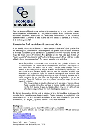 Somos responsables de crear este medio adecuado en el que puedan crecer
estas especies emocionales en peligro de extinción. Para mantener nuestro
equilibrio debemos abandonar las relaciones destructivas y los espacios
contaminados. “Alimentar el lobo bueno” es abrir paso a la bondad, a la verdad,
a la belleza y al amor.

Una anécdota final: La música está en nuestro interior

A veces nos lamentamos de que no “hemos estado de suerte” o de que la vida
no ha sido justa con nosotros. Nos quejamos de que no nos han dado recursos
o medios suficientes para ser felices. Buscamos nuestro equilibrio afuera en
lugar de mirar en nuestro interior. Nos parece que se nos pide que demos un
“buen concierto” sin disponer del “instrumento adecuado”. Pero ¿dónde reside
el éxito de un buen concertista? Os vamos a relatar una anécdota:

      Nicolo Paganini es considerado como uno de los más grandes violinistas de
      todos los tiempos. Se cuenta que en cierta ocasión se dispuso a actuar en un
      gran teatro lleno de público que le recibió con una gran ovación. Cuando
      levantó el arco para empezar a tocar su violín, se dio cuenta, consternado, de
      que no era el suyo. Para un músico como él, esto era inaudito y se sintió muy
      angustiado sin su querido violín. No obstante, comprendió que no tenía otra
      alternativa que iniciar el concierto y empezó a tocar. Se cuenta que ese fue el
      mejor concierto de su vida. Una vez terminada la actuación y ya en su
      camerino, Paganini, hablando con otro músico compañero suyo, le hizo la
      siguiente reflexión:
          - Hoy he aprendido la lección más importante de toda mi carrera. Hasta
              hace escasos momentos, creí que la música estaba en el violín, pero
              me he dado cuenta de que la música está en mi y que el violín sólo es
              el instrumento por el cual mis melodías llegan a los demás.

Es dentro de nosotros donde está la música, la llave del equilibrio o del caos, la
semilla de la creación o de la destrucción. Todos tenemos la posibilidad y la
responsabilidad de aportar nuestra melodía a esta sinfonía común que es la
humanidad. Tú eliges ¿Equilibrio o caos? ¡Sólo de ti depende!


Bibliografía:
La ecología emocional. Jaume Soler i Mercè Conangla. Amat, 2003
Aplícate el cuento (Relatos de ecología emocional). Jaume Soler i Mercè Conangla
Amat, 2004
www.fundacioambit.org
fundacioambit@hotmail.com
ecologiaemocional@yahoo.es

Jaume Soler i Mercè Conangla
Ecología Emocional. Editorial Amat, 2003
 