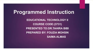 Programmed Instruction
EDUCATIONAL TECHNOLOGY II
COURSE CODE:(3731)
PRESENTED TO:DR.TAHIRA BIBI
PREPARED BY: FOUZIA MOHSIN
SAIMA ALMAS
 