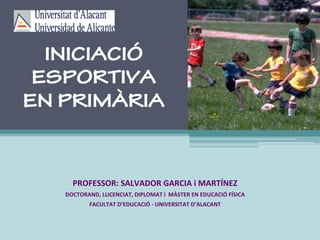 INICIACIÓ
ESPORTIVA
EN PRIMÀRIA
PROFESSOR:	SALVADOR	GARCIA	i	MARTÍNEZ	
DOCTORAND,	LLICENCIAT,	DIPLOMAT	i		MÀSTER	EN	EDUCACIÓ	FÍSICA	
FACULTAT	D’EDUCACIÓ	-	UNIVERSITAT	D’ALACANT	
 