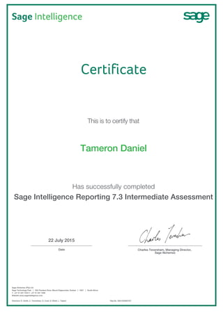Sage Intelligence
22 July 2015
_________________________________ ________________________________________
Date Charles Teversham, Managing Director,
Sage Alchemex
Sage Alchemex (Pty) Ltd
Sage Technology Park | 23A Flanders Drive, Mount Edgecombe, Durban | 4321 | South Africa
T. +27 31 537 7244 F. +27 31 537 7258
Website www.sageintelligence.com
Directors: D. Smith, C. Teversham, S. Coull, S. Elliott, L. Taljard
Certificate
This is to certify that
Tameron Daniel
Has successfully completed
Sage Intelligence Reporting 7.3 Intermediate Assessment
Reg No. 2001/023937/07
 