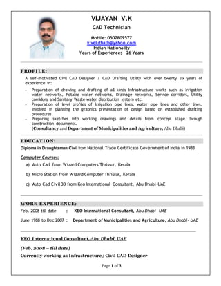 Page 1 of 3
VIJAYAN V.K
CAD Technician
Mobile: 0507809577
v.veluthath@yahoo.com
Indian Nationality
Years of Experience: 26 Years
PROFI LE:
A self-motivated Civil CAD Designer / CAD Drafting Utility with over twenty six years of
experience in:
- Preparation of drawing and drafting of all kinds Infrastructure works such as Irrigation
water networks, Potable water networks, Drainage networks, Service corridors, Utility
corridors and Sanitary Waste water distribution system etc.
- Preparation of level profiles of Irrigation pipe lines, water pipe lines and other lines.
Involved in planning the graphics presentation of design based on established drafting
procedures.
- Preparing sketches into working drawings and details from concept stage through
construction documents.
(Consultancy and Department of Municipalities and Agriculture, Abu Dhabi)
EDUCAT I ON:
Diploma in Draughtsman Civil from National Trade Certificate Government of India in 1983
Computer Courses:
a) Auto Cad from Wizard Computers Thrissur, Kerala
b) Micro Station from Wizard Computer Thrissur, Kerala
c) Auto Cad Civil3D from Keo International Consultant, Abu Dhabi-UAE
WORK EXPERI ENCE:
Feb. 2008 till date : KEO International Consultant, Abu Dhabi- UAE
June 1988 to Dec 2007 : Department of Municipalities and Agriculture, Abu Dhabi- UAE
KEO International Consultant, Abu Dhabi, UAE
(Feb. 2008 – till date)
Currently working as Infrastructure / Civil CAD Designer
 