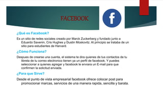 FACEBOOK
¿Qué es Facebook?
Es un sitio de redes sociales creado por Marck Zuckerberg y fundado junto a
Eduardo Savenin, Cris Hughes y Dustin Moskovitz. Al principio se trataba de un
sitio para estudiantes de Harvard.
¿Cómo Funciona?
Despues de crearse una cuenta, el sistema te dira quienes de tus contactos de tu
libreta de tu correo electronico tienen ya un perfil de facebook. Y puedes
seleccionar a quienes agregar y facebook le enviara un E-mail para que
confirmen la solicitud enviada.
¿Para que Sirve?
Desde el punto de vista empresarial facebook ofrece colocar post para
promocionar marcas, servicios de una manera rapida, sencilla y barata.
 