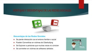 VENTAJAS Y DESVENTAJAS DE LAS REDES SOCIALES
Desventajas de las Redes Sociales
 Se pierde interacción con el entorno familiar o social
 Pueden Convertirse en victimas de Ciberbullyng
 Se Exponen a personas que muchas veces no conocen
 Se convierten en victimas de softwares dañados
 