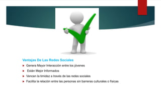 Ventajas De Las Redes Sociales
 Genera Mayor Interacción entre los jóvenes
 Están Mejor Informados
 Vencen la timidez a través de las redes sociales
 Facilita la relación entre las personas sin barreras culturales o físicas
 