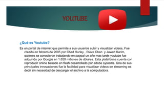 YOUTUBE
¿Qué es Youtube?
Es un portal de internet que permite a sus usuarios subir y visualizar videos, Fue
creado en febrero de 2005 por Chad Hurley , Steve Chen y Jawed Karim,
quienes se conocieron trabajando en paypal un año mas tarde youtube fue
adquirido por Google en 1.650 millones de dólares. Esta plataforma cuenta con
reproducir online basado en flash desarrollado por adobe systems. Una de sus
principales innovaciones fue la facilidad para visualizar videos en streaming es
decir sin necesidad de descargar el archivo a la computadora.
 