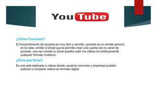 ¿Cómo Funciona?
El funcionamiento de youtube es muy fácil y sencillo, youtube es un simple servicio
en la nube, similar a Gmail que te permite crear una cuenta con tu canal de
youtube, una vez creado tu canal puedes subir tus videos en prácticamente
cualquier formato moderno.
¿Para que Sirve?
Es una web dedicada a videos donde usuarios comunes y empresas pueden
publicar y compartir videos en formato digital.
 