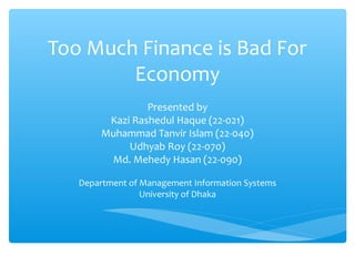 Too Much Finance is Bad For
Economy
Presented by
Kazi Rashedul Haque (22-021)
Muhammad Tanvir Islam (22-040)
Udhyab Roy (22-070)
Md. Mehedy Hasan (22-090)
Department of Management Information Systems
University of Dhaka
 